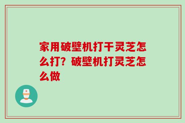 家用破壁机打干灵芝怎么打？破壁机打灵芝怎么做