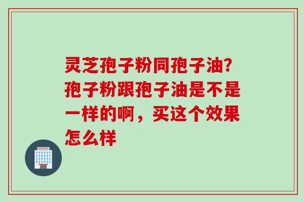 灵芝孢子粉同孢子油？孢子粉跟孢子油是不是一样的啊，买这个效果怎么样