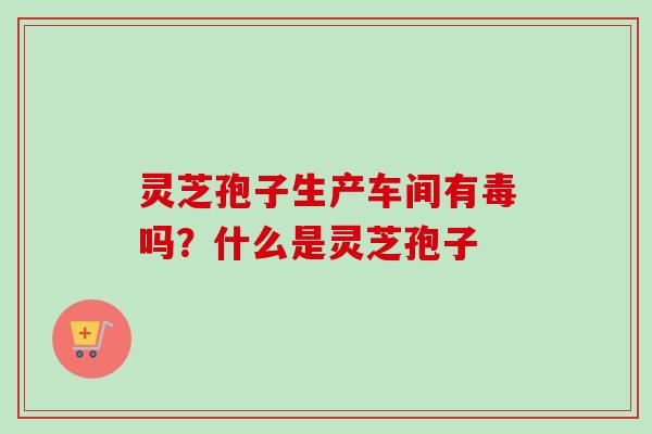 灵芝孢子生产车间有毒吗？什么是灵芝孢子