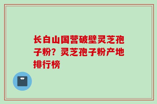 长白山国营破壁灵芝孢子粉？灵芝孢子粉产地排行榜