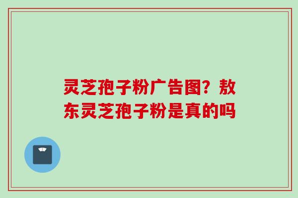 灵芝孢子粉广告图？敖东灵芝孢子粉是真的吗