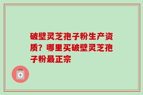 破壁灵芝孢子粉生产资质？哪里买破壁灵芝孢子粉最正宗