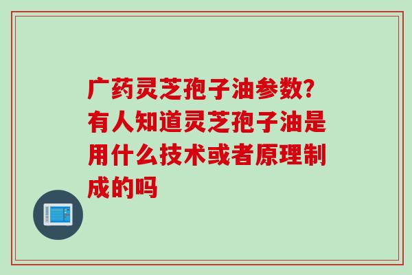 广药灵芝孢子油参数？有人知道灵芝孢子油是用什么技术或者原理制成的吗