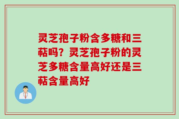 灵芝孢子粉含多糖和三萜吗？灵芝孢子粉的灵芝多糖含量高好还是三萜含量高好