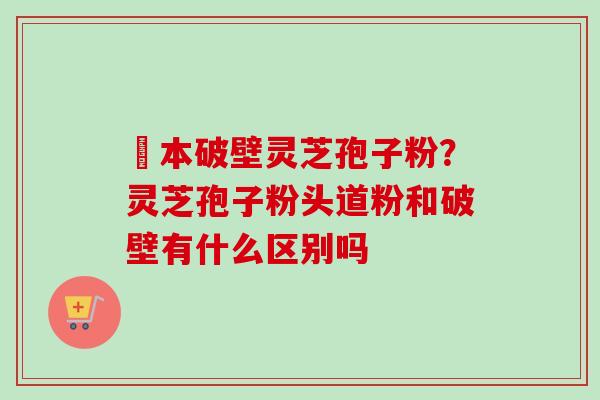 蕰本破壁灵芝孢子粉？灵芝孢子粉头道粉和破壁有什么区别吗