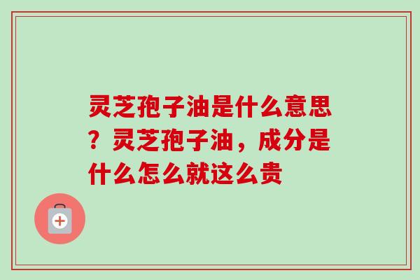 灵芝孢子油是什么意思？灵芝孢子油，成分是什么怎么就这么贵