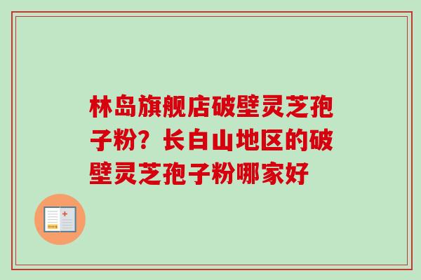 林岛旗舰店破壁灵芝孢子粉？长白山地区的破壁灵芝孢子粉哪家好