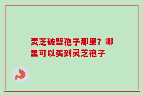 灵芝破壁孢子那里？哪里可以买到灵芝孢子