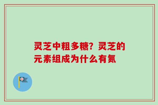 灵芝中粗多糖？灵芝的元素组成为什么有氮