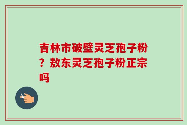 吉林市破壁灵芝孢子粉？敖东灵芝孢子粉正宗吗