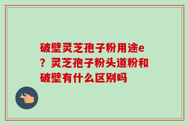破壁灵芝孢子粉用途e？灵芝孢子粉头道粉和破壁有什么区别吗