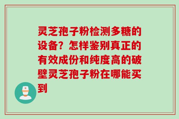 灵芝孢子粉检测多糖的设备？怎样鉴别真正的有效成份和纯度高的破壁灵芝孢子粉在哪能买到