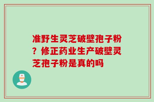 准野生灵芝破壁孢子粉?修正药业生产破壁灵芝孢子粉是真的吗