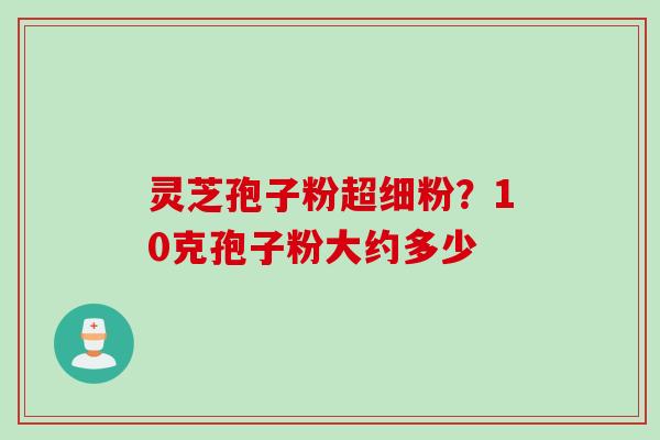 灵芝孢子粉超细粉？10克孢子粉大约多少