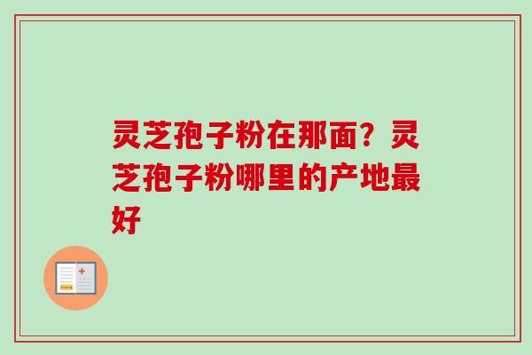灵芝孢子粉在那面？灵芝孢子粉哪里的产地最好