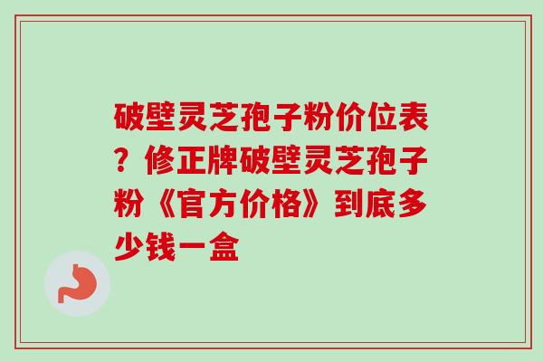 破壁灵芝孢子粉价位表？修正牌破壁灵芝孢子粉《官方价格》到底多少钱一盒
