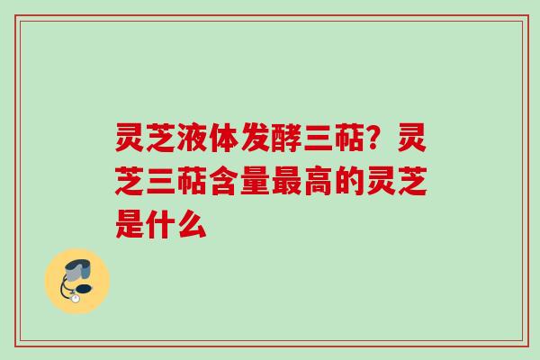 灵芝液体发酵三萜？灵芝三萜含量最高的灵芝是什么