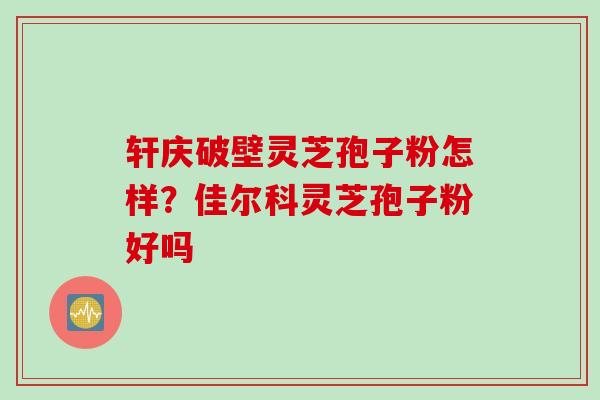 轩庆破壁灵芝孢子粉怎样？佳尔科灵芝孢子粉好吗