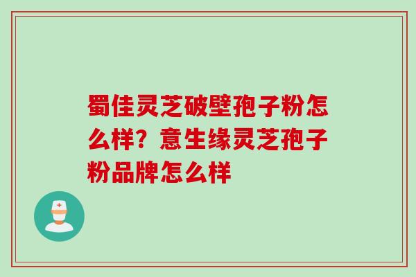 蜀佳灵芝破壁孢子粉怎么样？意生缘灵芝孢子粉品牌怎么样
