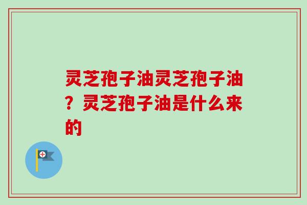 灵芝孢子油灵芝孢子油?灵芝孢子油是什么来的