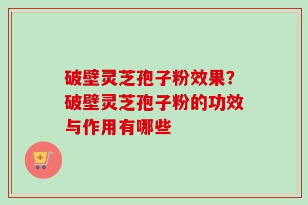 破壁灵芝孢子粉效果？破壁灵芝孢子粉的功效与作用有哪些