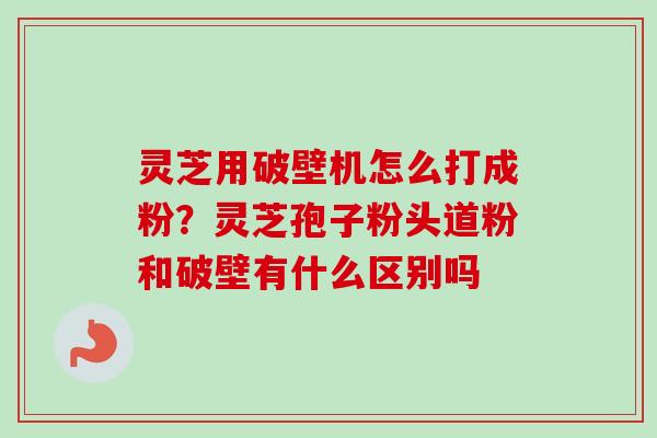 灵芝用破壁机怎么打成粉？灵芝孢子粉头道粉和破壁有什么区别吗