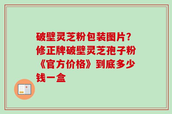 破壁灵芝粉包装图片？修正牌破壁灵芝孢子粉《官方价格》到底多少钱一盒