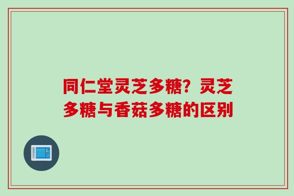 同仁堂灵芝多糖?灵芝多糖与香菇多糖的区别