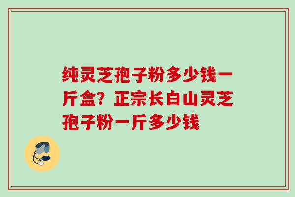 纯灵芝孢子粉多少钱一斤盒？正宗长白山灵芝孢子粉一斤多少钱