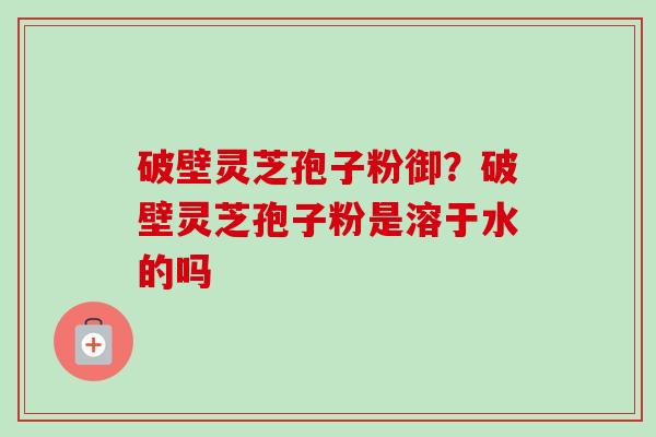 破壁灵芝孢子粉御？破壁灵芝孢子粉是溶于水的吗