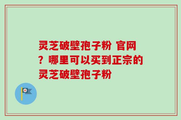 灵芝破壁孢子粉 官网？哪里可以买到正宗的灵芝破壁孢子粉