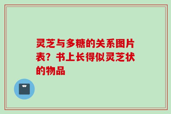 灵芝与多糖的关系图片表？书上长得似灵芝状的物品