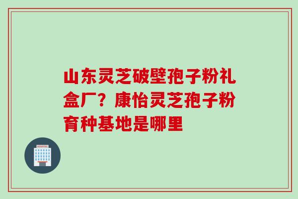 山东灵芝破壁孢子粉礼盒厂?康怡灵芝孢子粉育种基地是哪里