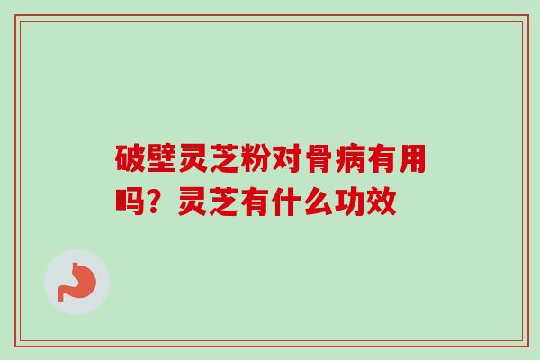 破壁灵芝粉对骨病有用吗？灵芝有什么功效