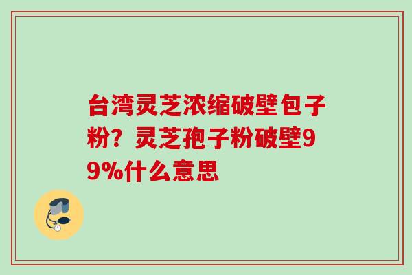 台湾灵芝浓缩破壁包子粉？灵芝孢子粉破壁99%什么意思