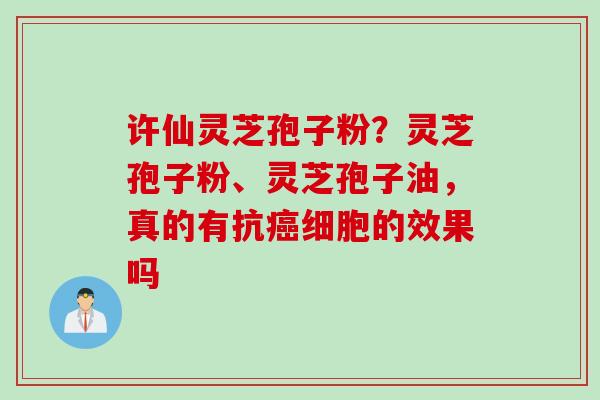 许仙灵芝孢子粉?灵芝孢子粉、灵芝孢子油,真的有抗细胞的效果吗 许仙灵芝孢子粉?灵芝孢子粉、灵芝孢子油,真的有抗细胞的效果吗