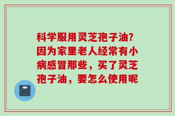 科学服用灵芝孢子油？因为家里老人经常有小病感冒那些，买了灵芝孢子油，要怎么使用呢