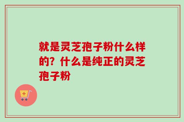 就是灵芝孢子粉什么样的？什么是纯正的灵芝孢子粉