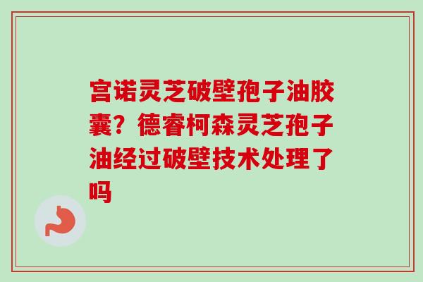 宫诺灵芝破壁孢子油胶囊？德睿柯森灵芝孢子油经过破壁技术处理了吗
