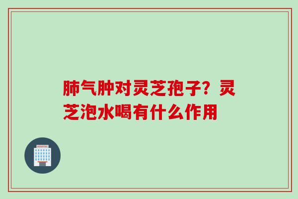 肺气肿对灵芝孢子？灵芝泡水喝有什么作用