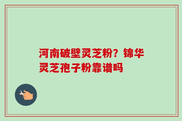 河南破壁灵芝粉?锦华灵芝孢子粉靠谱吗