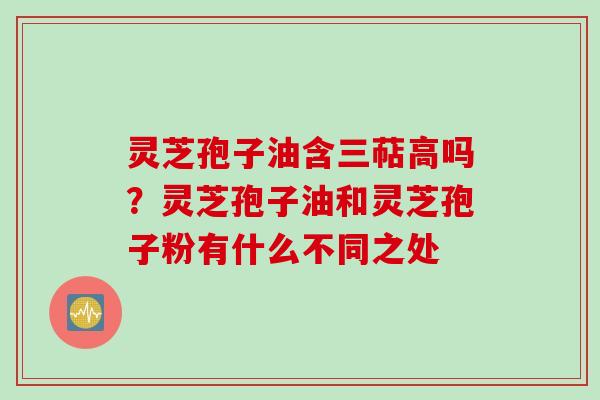 灵芝孢子油含三萜高吗？灵芝孢子油和灵芝孢子粉有什么不同之处
