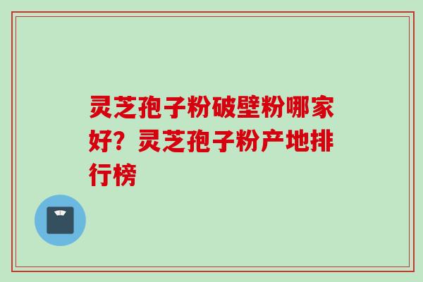 灵芝孢子粉破壁粉哪家好？灵芝孢子粉产地排行榜
