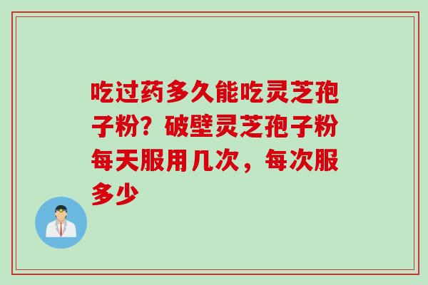 吃过药多久能吃灵芝孢子粉？破壁灵芝孢子粉每天服用几次，每次服多少