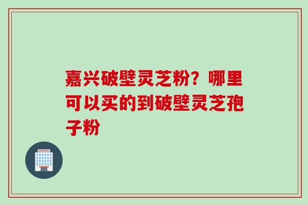嘉兴破壁灵芝粉？哪里可以买的到破壁灵芝孢子粉