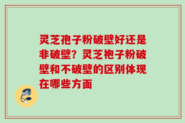 灵芝孢子粉破壁好还是非破壁？灵芝袍子粉破壁和不破壁的区别体现在哪些方面