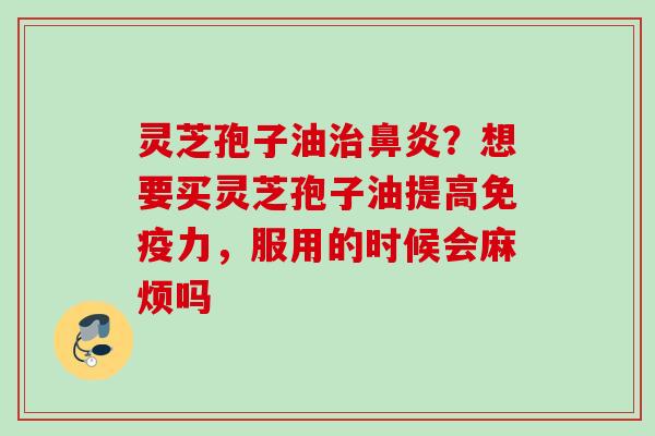 灵芝孢子油治鼻炎?想要买灵芝孢子油提高免疫力,服用的时候会麻烦吗