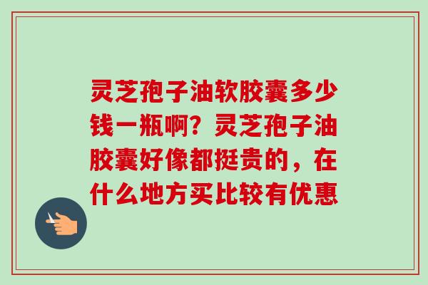 灵芝孢子油软胶囊多少钱一瓶啊?灵芝孢子油胶囊好像都挺贵的,在什么地方买比较有优惠
