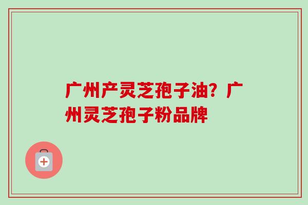 广州产灵芝孢子油?广州灵芝孢子粉品牌