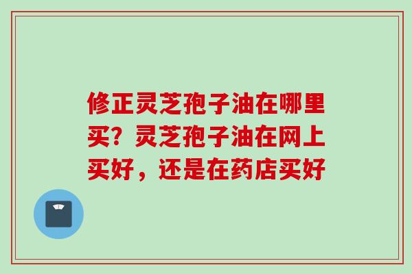 修正灵芝孢子油在哪里买?灵芝孢子油在网上买好,还是在药店买好